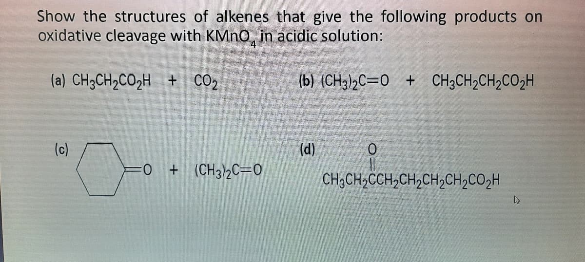 Show the structures of alkenes that give the following products on
oxidative cleavage with KMN0, in acidic solution:
4
(a) CH3CH2CO2H + CO2
(b) (CH3)2C=0 + CH3CH2CH2CO2H
(c)
(d)
+ (CH3)2C=0
CH3CH;CCH,CH,CH,CH2CO2H
