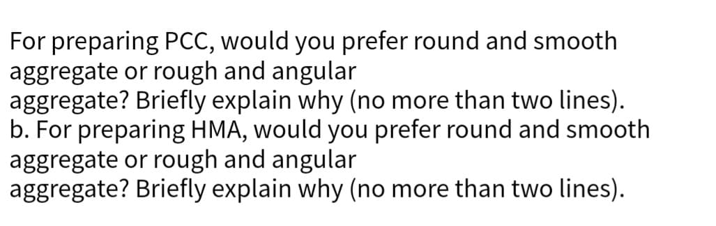 For preparing PCC, would you prefer round and smooth
aggregate or rough and angular
aggregate? Briefly explain why (no more than two lines).
b. For preparing HMA, would you prefer round and smooth
aggregate or rough and angular
aggregate? Briefly explain why (no more than two lines).