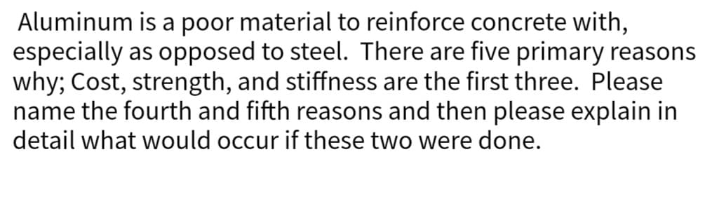 Aluminum is a poor material to reinforce concrete with,
especially as opposed to steel. There are five primary reasons
why; Cost, strength, and stiffness are the first three. Please
name the fourth and fifth reasons and then please explain in
detail what would occur if these two were done.