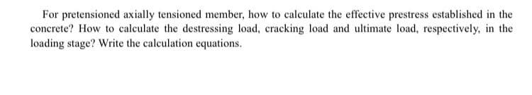 For pretensioned axially tensioned member, how to calculate the effective prestress established in the
concrete? How to calculate the destressing load, cracking load and ultimate load, respectively, in the
loading stage? Write the calculation equations.