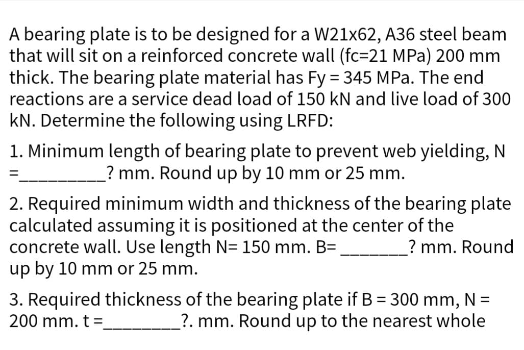 A bearing plate is to be designed for a W21x62, A36 steel beam
that will sit on a reinforced concrete wall (fc=21 MPa) 200 mm
thick. The bearing plate material has Fy = 345 MPa. The end
reactions are a service dead load of 150 kN and live load of 300
kN. Determine the following using LRFD:
1. Minimum length of bearing plate to prevent web yielding, N
? mm. Round up by 10 mm or 25 mm.
=
2. Required minimum width and thickness of the bearing plate
calculated assuming it is positioned at the center of the
concrete wall. Use length N= 150 mm. B=
up by 10 mm or 25 mm.
? mm. Round
3. Required thickness of the bearing plate if B = 300 mm, N =
200 mm. t =
_?. mm. Round up to the nearest whole