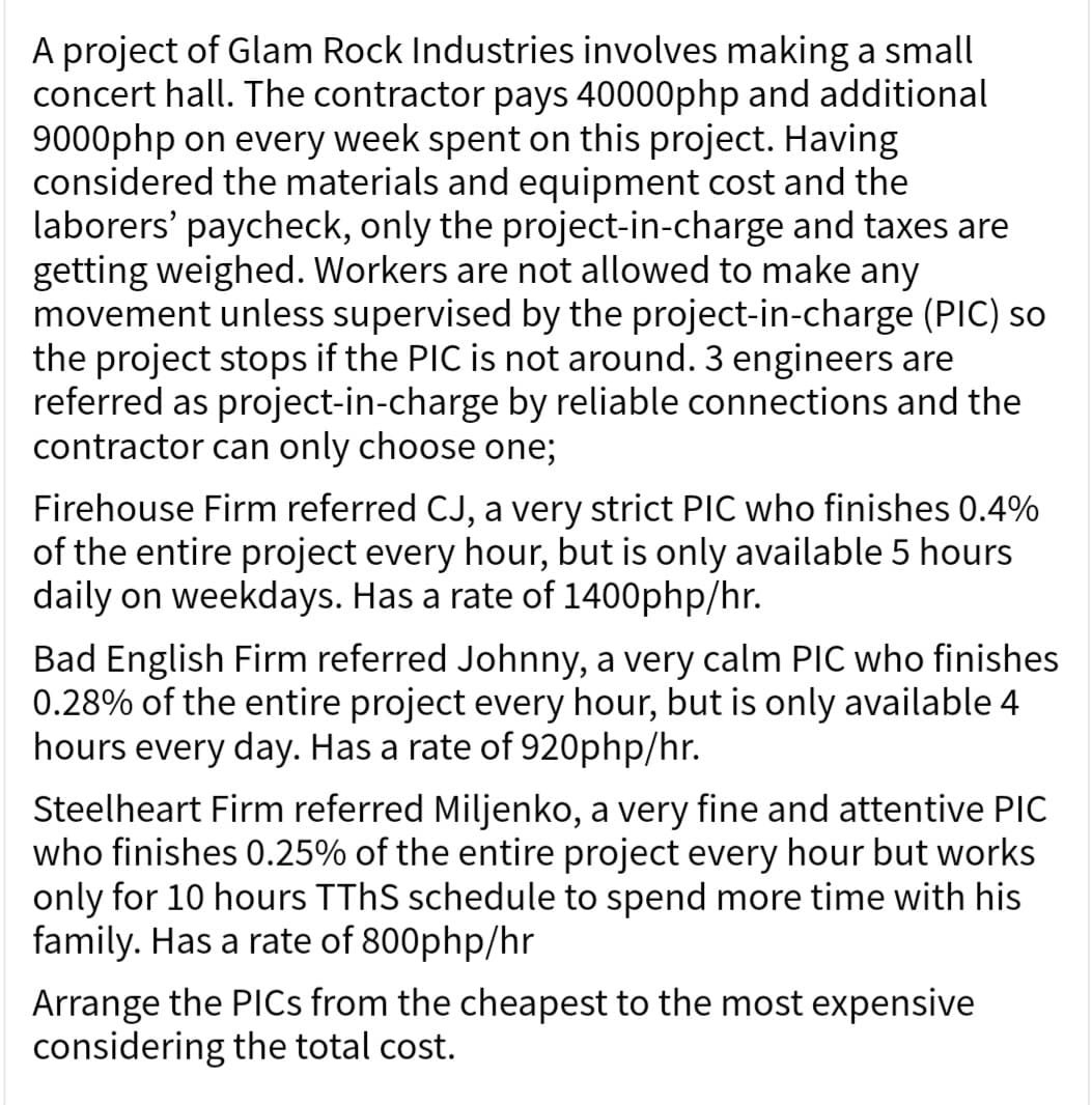 A project of Glam Rock Industries involves making a small
concert hall. The contractor pays 40000php and additional
9000php on every week spent on this project. Having
considered the materials and equipment cost and the
laborers' paycheck, only the project-in-charge and taxes are
getting weighed. Workers are not allowed to make any
movement unless supervised by the project-in-charge (PIC) so
the project stops if the PIC is not around. 3 engineers are
referred as project-in-charge by reliable connections and the
contractor can only choose one;
Firehouse Firm referred CJ, a very strict PIC who finishes 0.4%
of the entire project every hour, but is only available 5 hours
daily on weekdays. Has a rate of 1400php/hr.
Bad English Firm referred Johnny, a very calm PIC who finishes
0.28% of the entire project every hour, but is only available 4
hours every day. Has a rate of 920php/hr.
Steelheart Firm referred Miljenko, a very fine and attentive PIC
who finishes 0.25% of the entire project every hour but works
only for 10 hours TThS schedule to spend more time with his
family. Has a rate of 800php/hr
Arrange the PICs from the cheapest to the most expensive
considering the total cost.