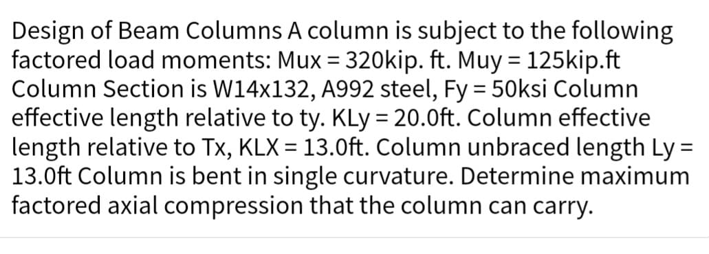 Design of Beam Columns A column is subject to the following
factored load moments: Mux= 320kip. ft. Muy = 125kip.ft
Column Section is W14x132, A992 steel, Fy = 50ksi Column
effective length relative to ty. KLy = 20.0ft. Column effective
length relative to Tx, KLX = 13.0ft. Column unbraced length Ly=
13.0ft Column is bent in single curvature. Determine maximum
factored axial compression that the column can carry.