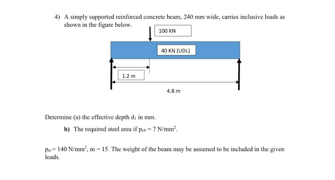 4) A simply supported reinforced concrete beam, 240 mm wide, carries inclusive loads as
shown in the figure below.
1.2 m
Determine (a) the effective depth di in mm.
100 KN
40 KN (UDL)
4.8 m
b) The required steel area if pcb =7 N/mm².
Pst = 140 N/mm², m = 15. The weight of the beam may be assumed to be included in the given
loads.