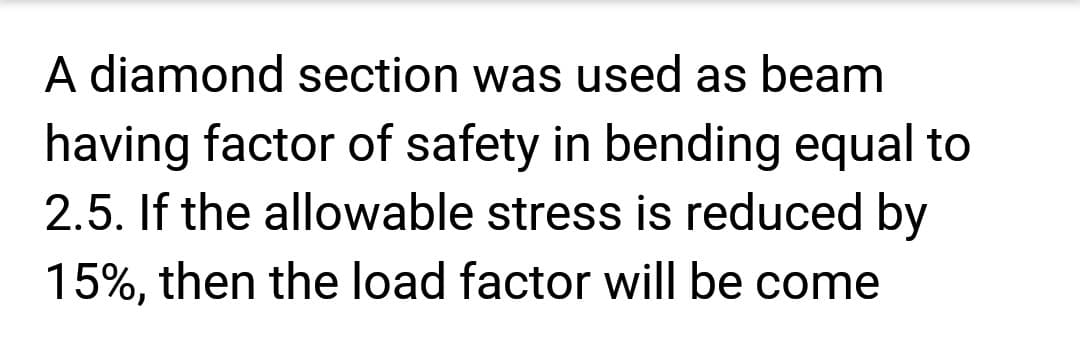 A diamond section was used as beam
having factor of safety in bending equal to
2.5. If the allowable stress is reduced by
15%, then the load factor will be come