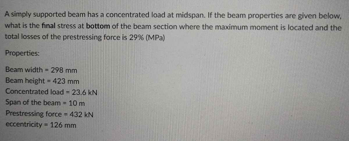A simply supported beam has a concentrated load at midspan. If the beam properties are given below,
what is the final stress at bottom of the beam section where the maximum moment is located and the
total losses of the prestressing force is 29% (MPa)
Properties:
Beam width = 298 mm
Beam height = 423 mm
Concentrated load = 23.6 kN
Span of the beam = 10 m
Prestressing force = 432 kN
eccentricity = 126 mm
%3D
