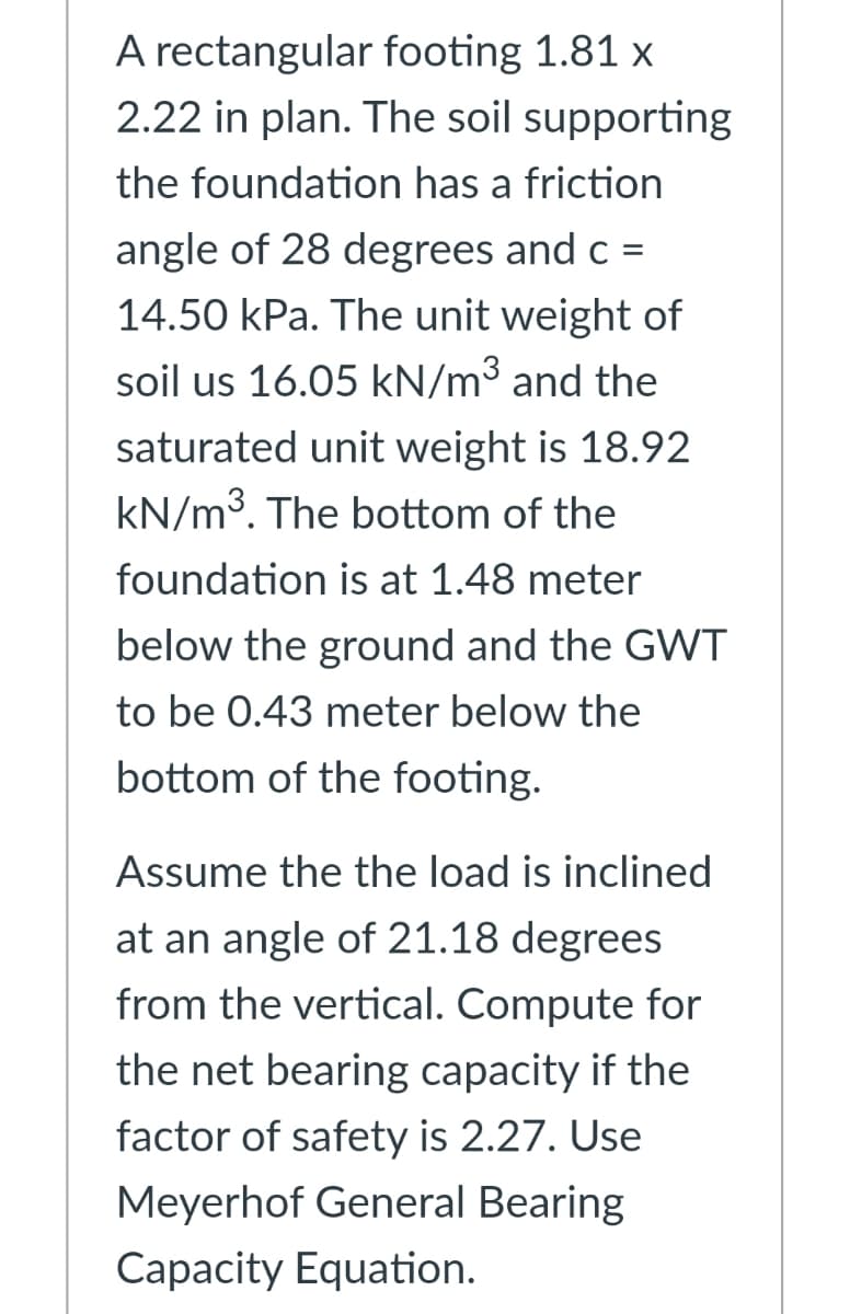 A rectangular footing 1.81 x
2.22 in plan. The soil supporting
the foundation has a friction
angle of 28 degrees and c =
14.50 kPa. The unit weight of
soil us 16.05 kN/m³ and the
saturated unit weight is 18.92
kN/m3. The bottom of the
foundation is at 1.48 meter
below the ground and the GWT
to be 0.43 meter below the
bottom of the footing.
Assume the the load is inclined
at an angle of 21.18 degrees
from the vertical. Compute for
the net bearing capacity if the
factor of safety is 2.27. Use
Meyerhof General Bearing
Capacity Equation.
