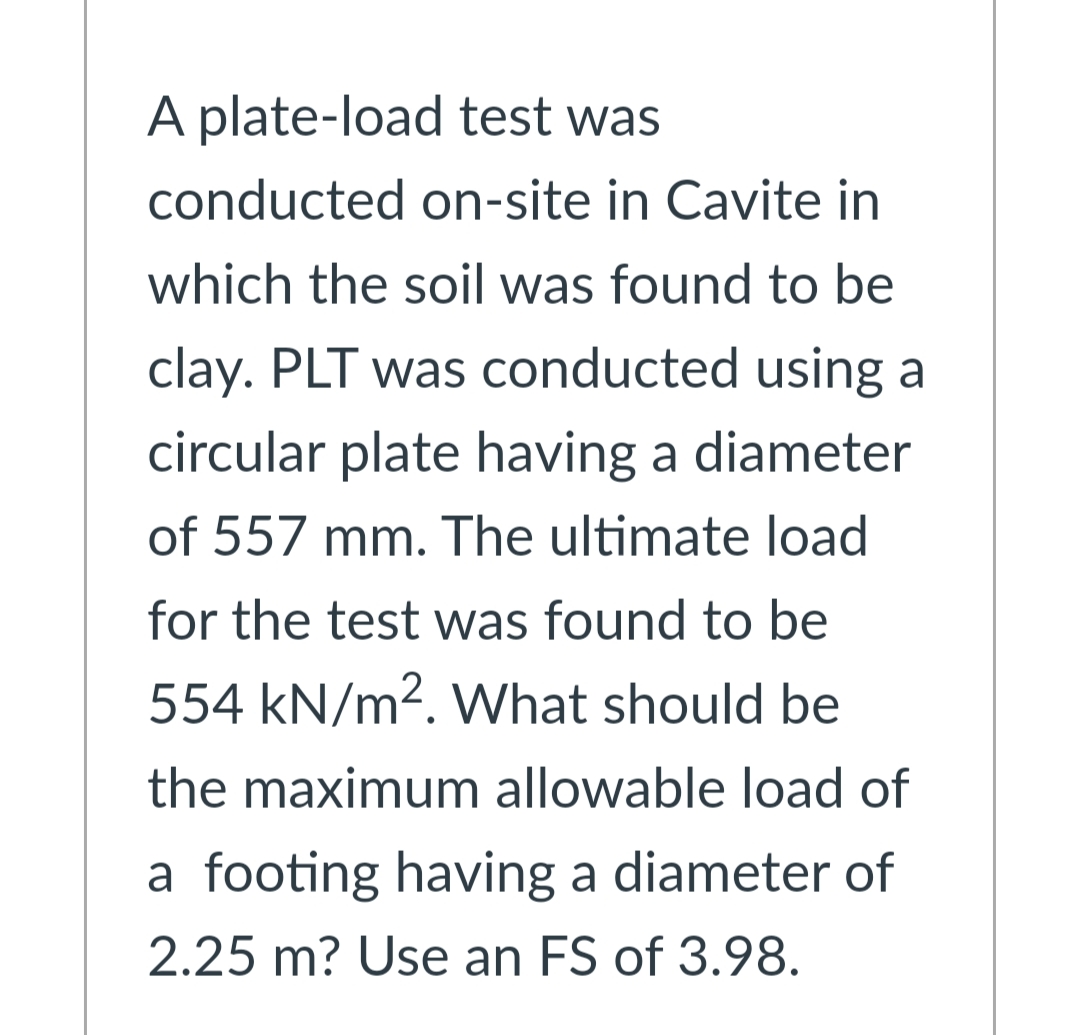A plate-load test was
conducted on-site in Cavite in
which the soil was found to be
clay. PLT was conducted using a
circular plate having a diameter
of 557 mm. The ultimate load
for the test was found to be
554 kN/m2. What should be
the maximum allowable load of
a footing having a diameter of
2.25 m? Use an FS of 3.98.
