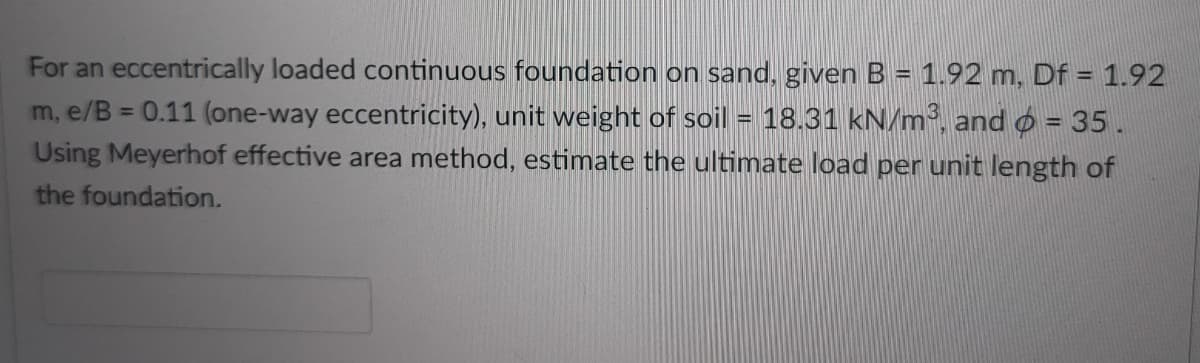 For an eccentrically loaded continuous foundation on sand, given B = 1.92 m, Df = 1.92
m, e/B = 0.11 (one-way eccentricity), unit weight of soil = 18.31 kN/m³, and o = 35 .
Using Meyerhof effective area method, estimate the ultimate load per unit length of
%3D
%3D
the foundation.
