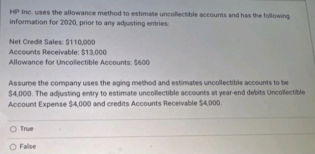 HP Inc. uses the allowance method to estimate uncollectible accounts and has the following
information for 2020, prior to any adjusting entries:
Net Credit Sales: $110,000
Accounts Receivable: $13,000
Allowance for Uncollectible Accounts: $600
Assume the company uses the aging method and estimates uncollectible accounts to be
$4,000. The adjusting entry to estimate uncollectible accounts at year-end debits Uncollectible
Account Expense $4,000 and credits Accounts Receivable $4,000.
True
False
