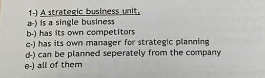 1-) A strategic business unit,
a-) is a single business
b-) has its own competitors
c-) has its own manager for strategic planning
d-) can be planned seperately from the company
e-) all of them
