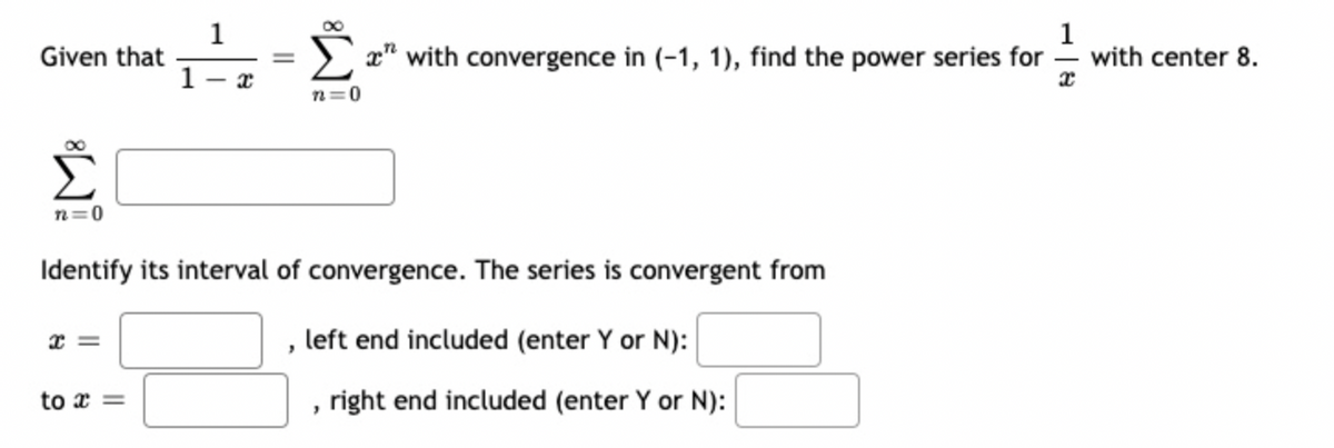 Given that
n=0
x =
1
to x =
1
=
Identify its interval of convergence. The series is convergent from
, left end included (enter Y or N):
, right end included (enter Y or N):
1
Σ" with convergence in (-1, 1), find the power series for with center 8.
x
n=0
