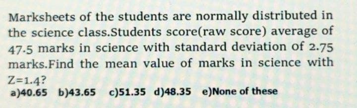 Marksheets of the students are normally distributed in
the science class.Students score(raw score) average of
47.5 marks in science with standard deviation of 2.75
marks.Find the mean value of marks in science with
Z=1.4?
a)40.65 b)43.65 c)51.35 d)48.35 e)None of these