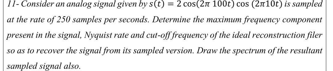 11- Consider an analog signal given by s(t) = 2 cos(2л 100t) cos (2π10t) is sampled
at the rate of 250 samples per seconds. Determine the maximum frequency component
present in the signal, Nyquist rate and cut-off frequency of the ideal reconstruction filer
so as to recover the signal from its sampled version. Draw the spectrum of the resultant
sampled signal also.