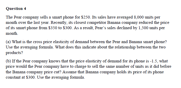 Question 4
The Pear company sells a smart phone for $250. Its sales have averaged 8,000 units per
month over the last year. Recently, its closest competitor Banana company reduced the price
of its smart phone from $350 to $300. As a result, Pear's sales declined by 1,500 units per
month.
(a) What is the cross price elasticity of demand between the Pear and Banana smart phone?
Use the averaging formula. What does this indicate about the relationship between the two
products?
(b) If the Pear company knows that the price elasticity of demand for its phone is -1.5, what
price would the Pear company have to charge to sell the same number of units as it did before
the Banana company price cut? Assume that Banana company holds its price of its phone
constant at $300. Use the averaging formula.
