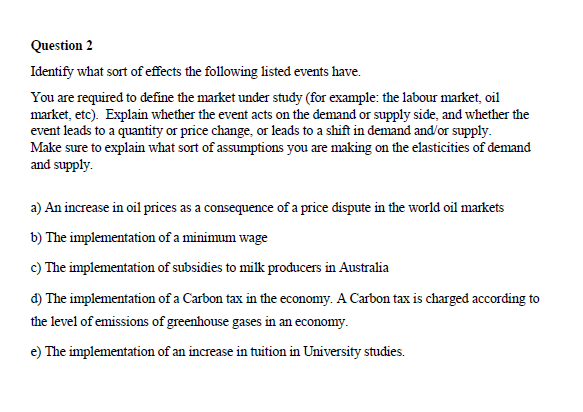 Question 2
Identify what sort of effects the following listed events have.
You are required to define the market under study (for example: the labour market, oil
market, etc). Explain whether the event acts on the demand or supply side, and whether the
event leads to a quantity or price change, or leads to a shift in demand and/or supply.
Make sure to explain what sort of assumptions you are making on the elasticities of demand
and supply.
a) An increase in oil prices as a consequence of a price dispute in the world oil markets
b) The implementation of a minimum wage
c) The implementation of subsidies to milk producers in Australia
d) The implementation of a Carbon tax in the economy. A Carbon tax is charged according to
the level of emissions of greenhouse gases in an economy.
e) The implementation of an increase in tuition in University studies.
