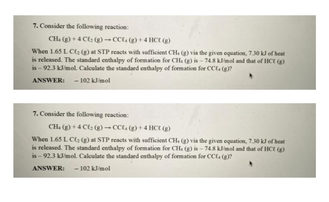 7. Consider the following reaction:
CH4 (g) +4 Cl₂ (g) → CCl4 (g) + 4 HCt (g)
When 1.65 L C₂ (g) at STP reacts with sufficient CH. (g) via the given equation, 7.30 kJ of heat
is released. The standard enthalpy of formation for CH4 (g) is - 74.8 kJ/mol and that of HCt (g)
is-92.3 kJ/mol. Calculate the standard enthalpy of formation for CCl4 (g)?
ANSWER: - 102 kJ/mol
7. Consider the following reaction:
CH4 (g) +4 Cl₂ (g) → CCl4 (g) + 4 HCt (g)
When 1.65 L Cl₂ (g) at STP reacts with sufficient CH4 (g) via the given equation, 7.30 kJ of heat
is released. The standard enthalpy of formation for CH4 (g) is - 74.8 kJ/mol and that of HCl (g)
is-92.3 kJ/mol. Calculate the standard enthalpy of formation for CCl4 (g)?
ANSWER: -102 kJ/mol