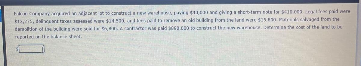 Falcon Company acquired an adjacent lot to construct a new warehouse, paying $40,000 and giving a short-term note for $410,000. Legal fees paid were
$13,275, delinquent taxes assessed were $14,500, and fees paid to remove an old building from the land were $15,800. Materials salvaged from the
demolition of the building were sold for $6,800. A contractor was paid $890,000 to construct the new warehouse. Determine the cost of the land to be
reported on the balance sheet.