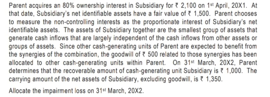 Parent acquires an 80% ownership interest in Subsidiary for 2,100 on 1st April, 20X1. At
that date, Subsidiary's net identifiable assets have a fair value of 1,500. Parent chooses
to measure the non-controlling interests as the proportionate interest of Subsidiary's net
identifiable assets. The assets of Subsidiary together are the smallest group of assets that
generate cash inflows that are largely independent of the cash inflows from other assets or
groups of assets. Since other cash-generating units of Parent are expected to benefit from
the synergies of the combination, the goodwill of 500 related to those synergies has been
allocated to other cash-generating units within Parent. On 31st March, 20X2, Parent
determines that the recoverable amount of cash-generating unit Subsidiary is 1,000. The
carrying amount of the net assets of Subsidiary, excluding goodwill, is 1,350.
Allocate the impairment loss on 31st March, 20X2.