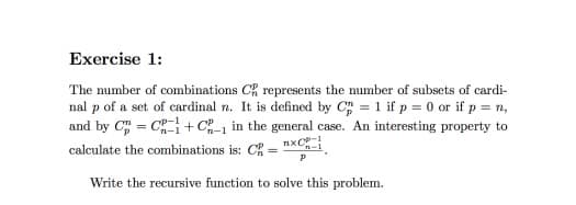 Exercise 1:
The number of combinations CR represents the number of subsets of cardi-
nal p of a set of cardinal n. It is defined by C = 1 if p = 0 or if p = n,
and by C = C+ C in the general case. An interesting property to
nxC
calculate the combinations is: C :
Write the recursive function to solve this problem.
