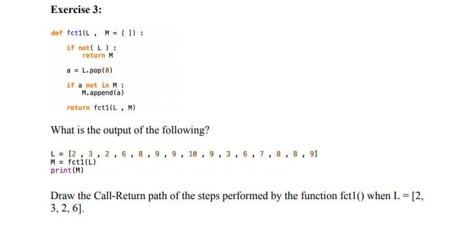 Exercise 3:
def fct1(L, M = [ ]) :
if not( L):
return M
a = L. pop(0)
if a not in M :
M. append (a)
return fct1(L , M)
What is the output of the following?
L = [2, 3, 2, 6, 8, 9, 9, 10, 9, 3, 6, 7 ,8, 8, 9]
print (M)
Draw the Call-Return path of the steps performed by the function fet1() when L = [2,
3, 2, 6].

