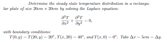 Determine the steady state temperature distribution in a rectangu-
lar plate of size 20cm x 20cm by solving the Laplace equation:
0,
urith boundary conditions:
T(0, y) = T(20, y) = 20°, T(x, 20) = 40°, and T(x,0) = 0°. Take Ax = 5cm = Ay.
%3D
