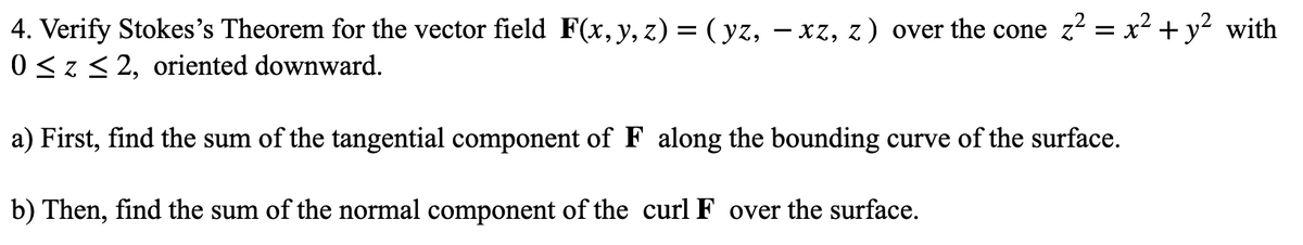 4. Verify Stokes's Theorem for the vector field F(x,y, z) = ( yz, – xz, z) over the cone z = x² + y² with
0 <z< 2, oriented downward.
a) First, find the sum of the tangential component of F along the bounding curve of the surface.
b) Then, find the sum of the normal component of the curl F over the surface.
