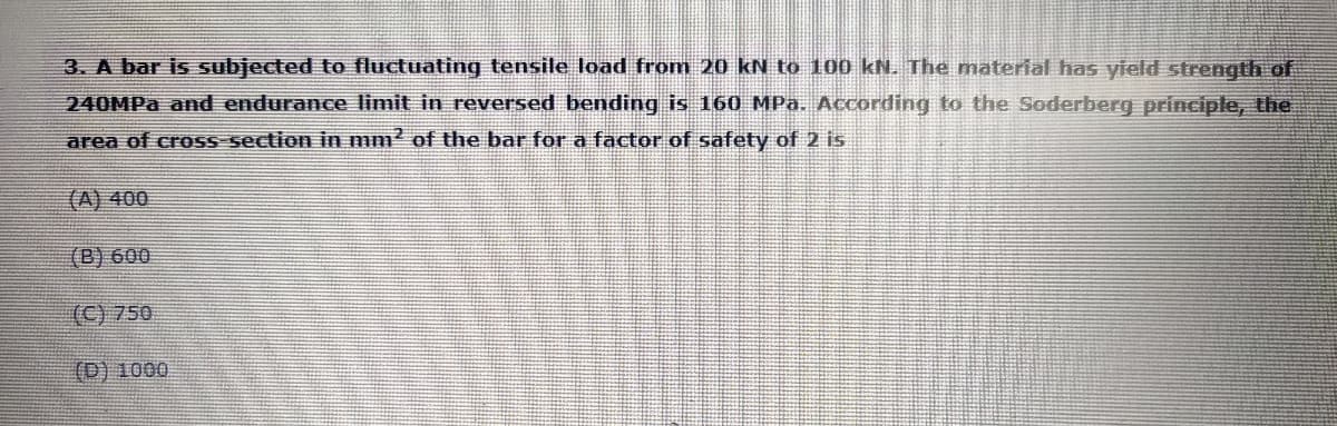 3. A bar is subjected to fluctuating tensile load from 20 kN to 100 kN. The material has yield strength of
240MPA and endurance limit in reversed bending is 160 MPa. According to the Soderberg principle, the
area of cross section in mm² of the bar for a factor of safety of 2 is
(A) 400
(B) 600
(C) 750
(D) 1000
