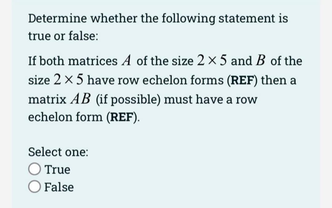 Determine whether the following statement is
true or false:
If both matrices A of the size 2 x 5 and B of the
size 2 x 5 have row echelon forms (REF) then a
matrix AB (if possible) must have a row
echelon form (REF).
Select one:
O True
False