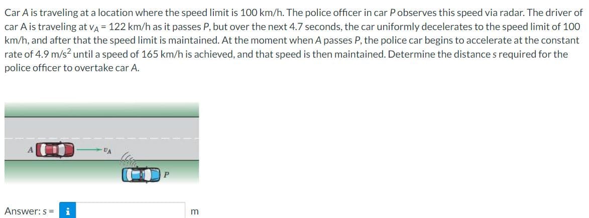 Car A is traveling at a location where the speed limit is 100 km/h. The police officer in car Pobserves this speed via radar. The driver of
car A is traveling at va = 122 km/h as it passes P, but over the next 4.7 seconds, the car uniformly decelerates to the speed limit of 100
km/h, and after that the speed limit is maintained. At the moment when A passes P, the police car begins to accelerate at the constant
rate of 4.9 m/s? until a speed of 165 km/h is achieved, and that speed is then maintained. Determine the distance s required for the
police officer to overtake car A.
UA
Answer: s =
m

