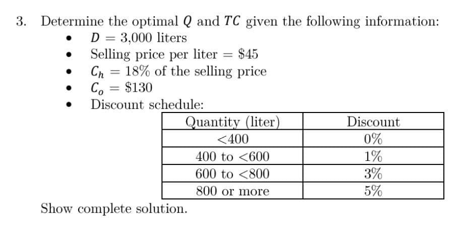 3. Determine the optimal Q and TC given the following information:
D = 3,000 liters
Selling price per liter = $45
Ch
=
= 18% of the selling price
Co = $130
Discount schedule:
Quantity (liter)
Discount
<400
0%
400 to 600
1%
600 to
800
3%
800 or more
5%
Show complete solution.