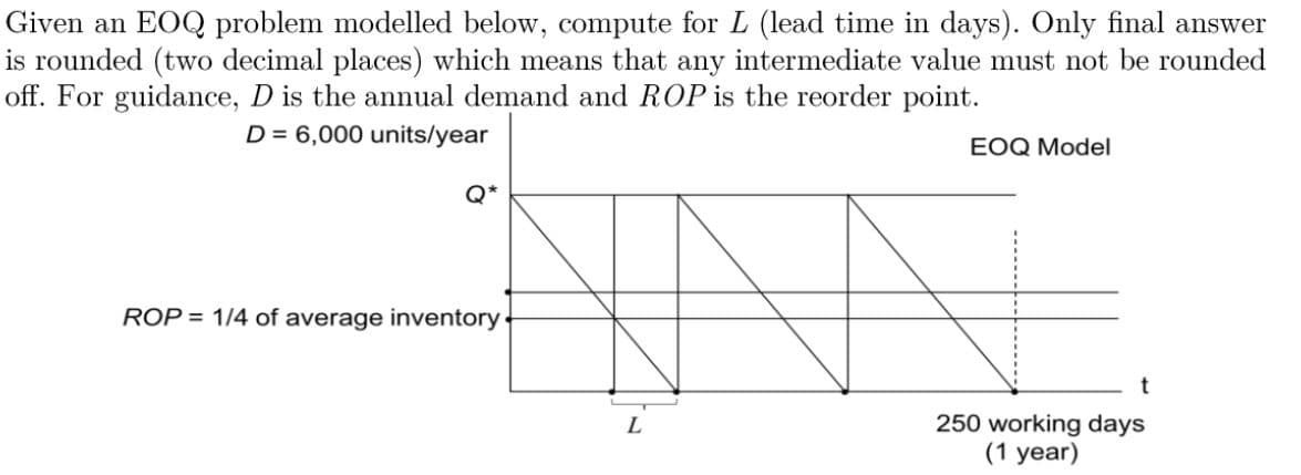 Given an EOQ problem modelled below, compute for L (lead time in days). Only final answer
is rounded (two decimal places) which means that any intermediate value must not be rounded
off. For guidance, D is the annual demand and ROP is the reorder point.
D = 6,000 units/year
EOQ Model
Q*
ROP = 1/4 of average inventory
t
L
250 working days
(1 year)