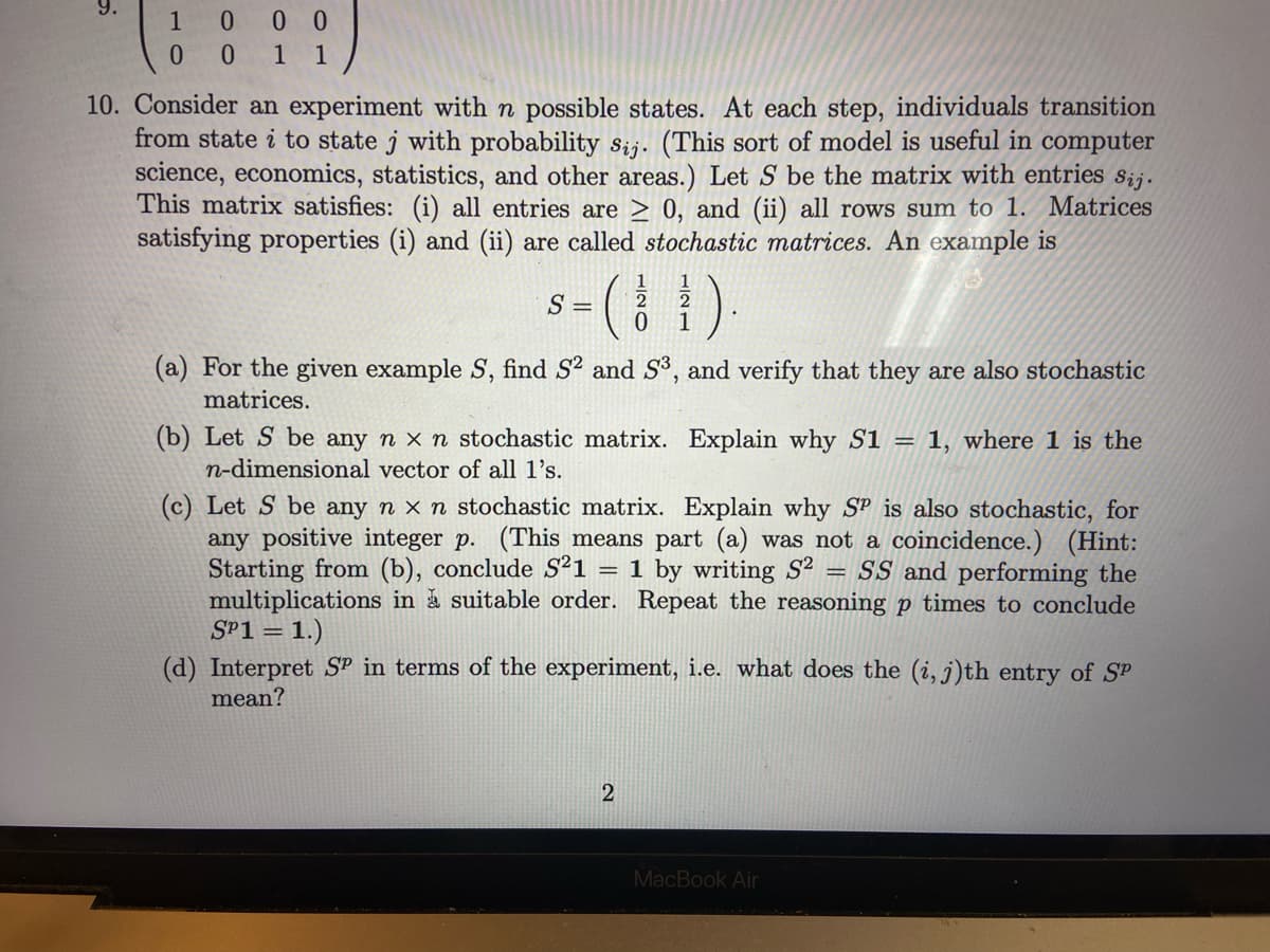 1
0
000
0 1 1
10. Consider an experiment with n possible states. At each step, individuals transition
from state i to state j with probability sij. (This sort of model is useful in computer
science, economics, statistics, and other areas.) Let S be the matrix with entries sij.
This matrix satisfies: (i) all entries are ≥ 0, and (ii) all rows sum to 1. Matrices
satisfying properties (i) and (ii) are called stochastic matrices. An example is
S =
(
0
(a) For the given example S, find S² and S³, and verify that they are also stochastic
matrices.
Explain why S1 = 1, where 1 is the
(c) Let S be any n x n stochastic matrix. Explain why SP is also stochastic, for
any positive integer p. (This means part (a) was not a coincidence.) (Hint:
Starting from (b), conclude S²1 1 by writing S² = SS and performing the
multiplications in a suitable order. Repeat the reasoning p times to conclude
SP1 = 1.)
=
(b) Let S be any n x n stochastic matrix.
n-dimensional vector of all 1's.
2
2
(d) Interpret SP in terms of the experiment, i.e. what does the (i, j)th entry of SP
mean?
MacBook Air