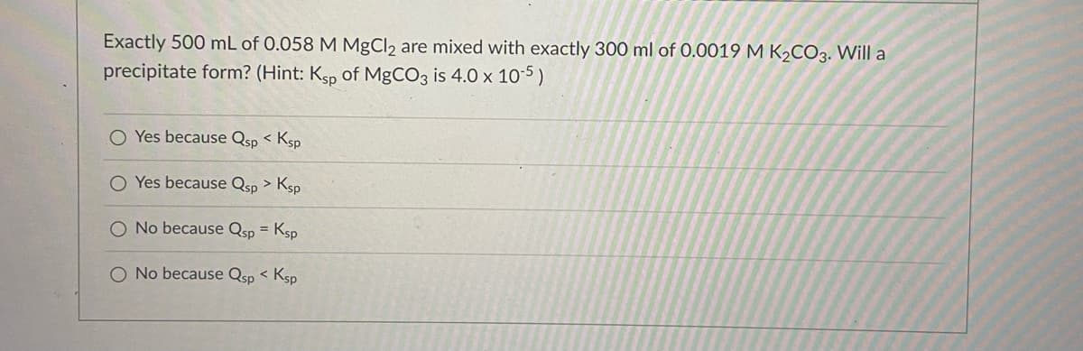 Exactly 500 mL of 0.058 M MgCl2 are mixed with exactly 300 ml of 0.0019 M K2CO3. Will a
precipitate form? (Hint: Ksp of MGCO3 is 4.0 x 1o-5)
O Yes because Qsp < Ksp
O Yes because Qsp > Ksp
O No because Qsp = Ksp
O No because Qsp < Ksp
