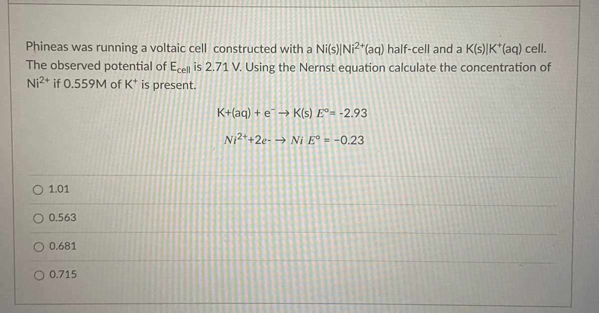 Phineas was running a voltaic cell constructed with a Ni(s)|Ni²*(aq) half-cell and a K(s)|K*(aq) cell.
The observed potential of Ecell is 2.71 V. Using the Nernst equation calculate the concentration of
Ni2+ if 0.559M of K* is present.
K+(aq) + e¯ → K(s) E°= -2.93
Ni2++2e- → Ni E° = -0.23
O 1.01
O 0.563
O 0.681
O 0.715
