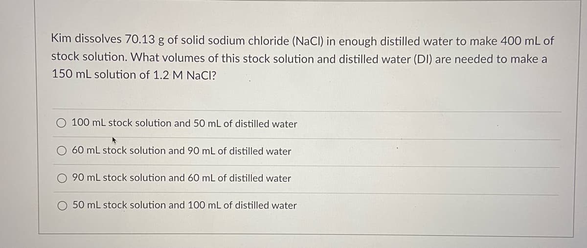 Kim dissolves 70.13 g of solid sodium chloride (NaCl) in enough distilled water to make 400 mL of
stock solution. What volumes of this stock solution and distilled water (DI) are needed to make a
150 mL solution of 1.2 M NaCl?
O 100 mL stock solution and 50 mL of distilled water
60 mL stock solution and 90 mL of distilled water
90 mL stock solution and 60 mL of distilled water
O 50 mL stock solution and 100 mL of distilled water
