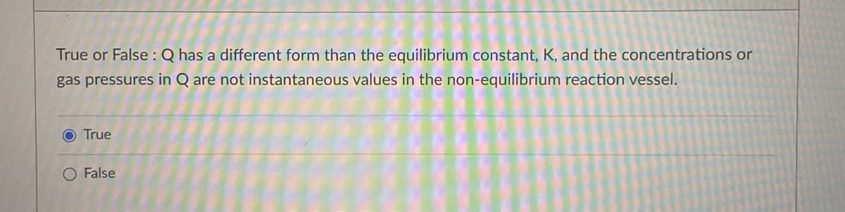 True or False :Q has a different form than the equilibrium constant, K, and the concentrations or
gas pressures in Q are not instantaneous values in the non-equilibrium reaction vessel.
O True
O False
