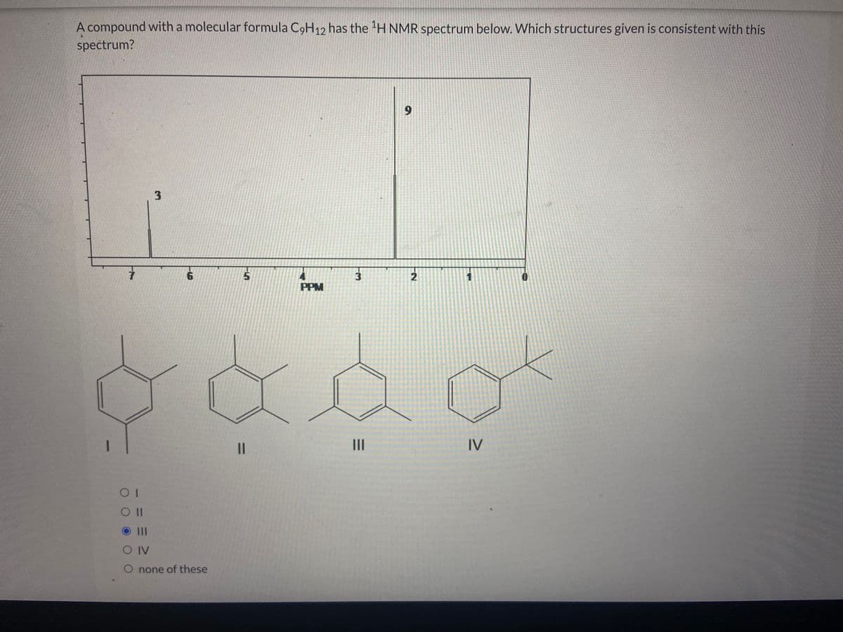 A compound with a molecular formula C9H12 has the ¹H NMR spectrum below. Which structures given is consistent with this
spectrum?
7
3
6
5
OI
O II
O III
O IV
O none of these
PPM
||
لیا
3
9
baad
2
IV