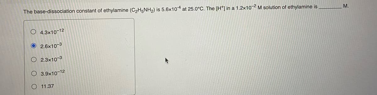 The base-dissociation constant of ethylamine (C2H5NH2) is 5.6x10 at 25.0°C. The [Ht] in a 1.2x10-2 M solution of ethylamine is
М.
O 4.3x10-12
O 2.6x10-3
O 2.3x10-3
O 3.9x10-12
O 11.37
