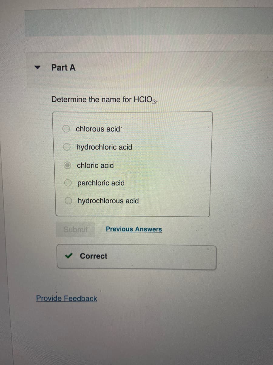 Part A
Determine the name for HCIO3.
chlorous acid
O hydrochloric acid
chloric acid
O perchloric acid
hydrochlorous acid
Submit
Previous Answers
Correct
Provide Feedback
