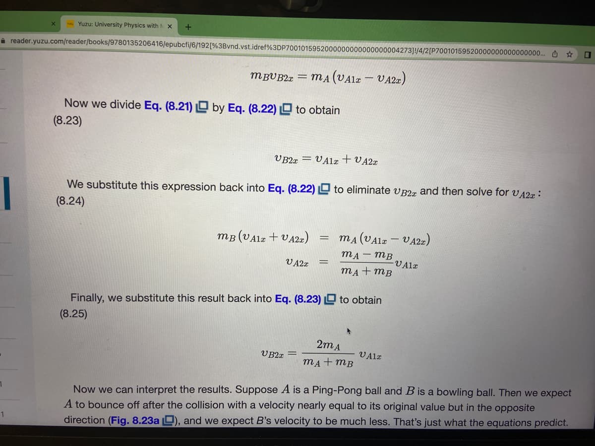 Yuzu: University Physics with
A reader.yuzu.com/reader/books/9780135206416/epubcfi/6/192[%3Bvnd.vst.idref%3DP7001015952000000000000000004273]!/4/2[P7001015
00000000000000. O *
MBUB2a = MA (VAla – VA2¤)
Now we divide Eq. (8.21) O by Eq. (8.22) O to obtain
(8.23)
V B2x = VA1x + VA2x
We substitute this expression back into Eq. (8.22) D to eliminate v B2x and then solve for v42æ:
(8.24)
mB (VAlz + VA2a)
mA (VA12 - VA2a)
mA– MB
-V Alr
mẠ+mB
V A2x
Finally, we substitute this result back into Eq. (8.23) D to obtain
(8.25)
2m A
V B2r =
VAla
mA+ mB
Now we can interpret the results. Suppose A is a Ping-Pong ball and Bis a bowling ball. Then we expect
A to bounce off after the collision with a velocity nearly equal to its original value but in the opposite
direction (Fig. 8.23a D), and we expect B's velocity to be much less. That's just what the equations predict.
1
