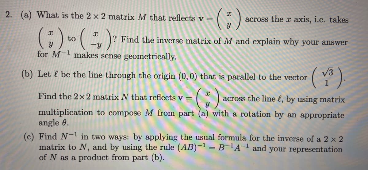 2. (a) What is the 2 x 2 matrix M that reflects v =
= ($)
across the x axis, i.e. takes
? Find the inverse matrix of M and explain why your answer
X
(") to ( ²₁ ) ?
Y
for M-1 makes sense geometrically.
(V³).
- (+) across the line l, by using matrix
multiplication to compose M from part (a) with a rotation by an appropriate
angle 0.
(b) Let & be the line through the origin (0, 0) that is parallel to the vector
Find the 2x2 matrix N that reflects v =
(c) Find N-1 in two ways: by applying the usual formula for the inverse of a 2 x 2
matrix to N, and by using the rule (AB)-¹ = B-¹A-¹ and your representation
of N as a product from part (b).