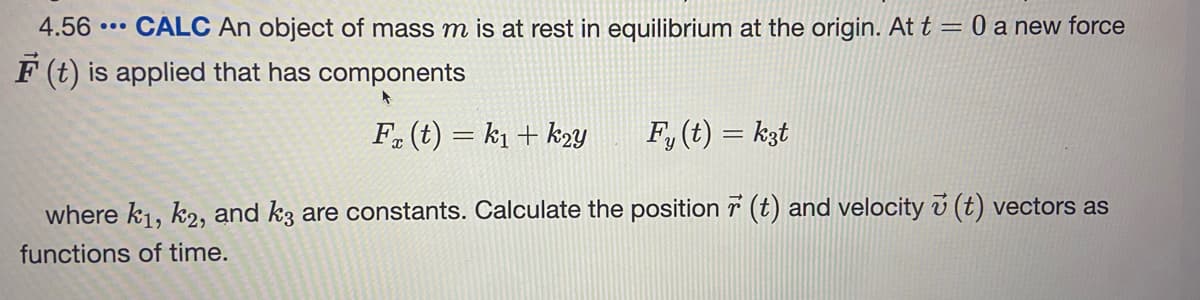 4.56
CALC An object of mass m is at rest in equilibrium at the origin. At t = 0 a new force
...
F (t) is applied that has components
F. (t) = k1 + k2y
F, (t) = kzt
where k1, k2, and k3 are constants. Calculate the position r (t) and velocity v (t) vectors as
functions of time.
