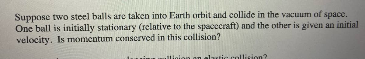 Suppose two steel balls are taken into Earth orbit and collide in the vacuum of
One ball is initially stationary (relative to the spacecraft) and the other is given an initial
velocity. Is momentum conserved in this collision?
space.
1ligion an elastic collision?
