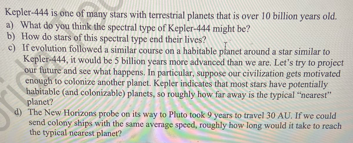 Kepler-444 is one of many stars with terrestrial planets that is over 10 billion
a) What do you think the spectral type of Kepler-444 might be?
b) How do stars of this spectral type end their lives?
c) If evolution followed a similar course on a habitable pranet around a star similar to
Kepler-444, it would be 5 billion years more advanced than we are. Let’s try to project
our future and see what happens. In particular, suppose our civilization gets motivated
enough to colonize another planet. Kepler indicates that most stars have potentially
habitable (and colonizable) planets, so roughly how far away is the typical “nearest"
planet?
d) The New Horizons probe on its way to Pluto took 9 years to travel 30 AU. If we could
send colony ships with the same average speed, roughly how long would it take to reach
the typical nearest planet?
уears
old.
