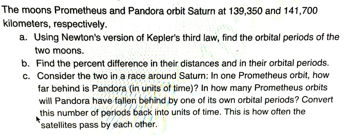 The moons Prometheus and Pandora orbit Saturn at 139,350 and 141,700
kilometers, respectively.
a. Using Newton's version of Kepler's third law, find the orbital periods of the
two moons.
b. Find the percent difference in their.distances and in their orbital periods.
c. Consider the two in a race around Saturn: In one Prometheus orbit, how
far behind is Pandora (in units of time)? In how many Prometheus orbits
will Pandora have fallen behind by one of its own orbital periods? Convert
this number of periods back into units of time. This is how often the
satellites pass by each other.
