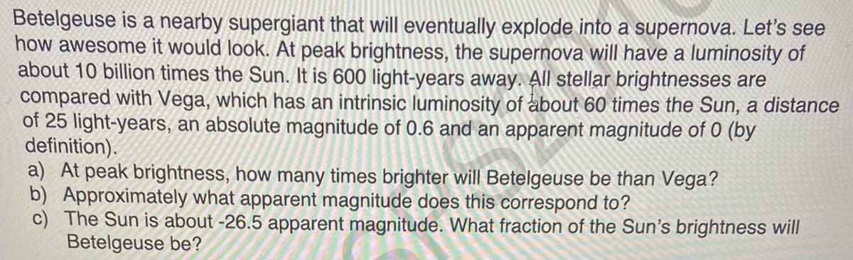 Betelgeuse is a nearby supergiant that will eventually explode into a supernova. Let's see
how awesome it would look. At peak brightness, the supernova will have a luminosity of
about 10 billion times the Sun. It is 600 light-years away. All stellar brightnesses are
compared with Vega, which has an intrinsic luminosity of about 60 times the Sun, a distance
of 25 light-years, an absolute magnitude of 0.6 and an apparent magnitude of 0 (by
definition).
a) At peak brightness, how many times brighter will Betelgeuse be than Vega?
b) Approximately what apparent magnitude does this correspond to?
c) The Sun is about -26.5 apparent magnitude. What fraction of the Sun's brightness will
Betelgeuse be?
