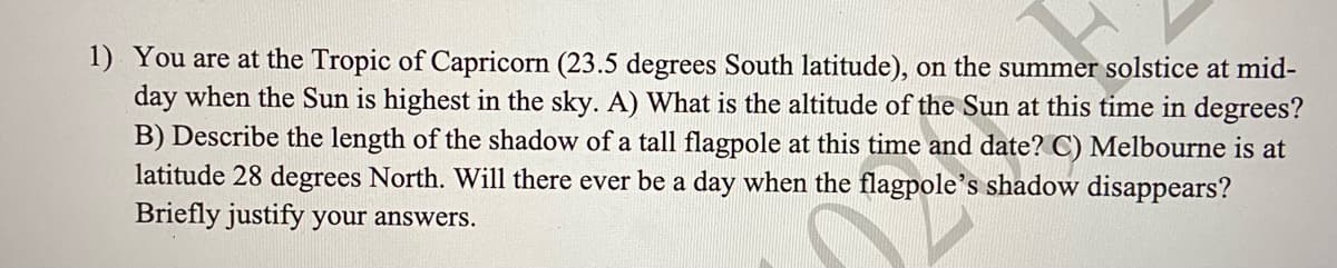 1) You are at the Tropic of Capricorn (23.5 degrees South latitude), on the summer solstice at mid-
day when the Sun is highest in the sky. A) What is the altitude of the Sun at this time in degrees?
B) Describe the length of the shadow of a tall flagpole at this time and date? C) Melbourne is at
latitude 28 degrees North. Will there ever be a day when the flagpole's shadow disappears?
Briefly justify your answers.
