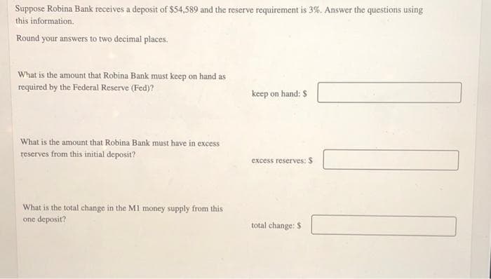 Suppose Robina Bank receives a deposit of $54,589 and the reserve requirement is 3%. Answer the questions using
this information.
Round your answers to two decimal places.
What is the amount that Robina Bank must keep on hand as
required by the Federal Reserve (Fed)?
keep on hand: $
What is the amount that Robina Bank must have in excess
reserves from this initial deposit?
excess reserves: S
What is the total change in the M1 money supply from this
one deposit?
total change: $
