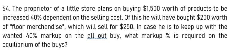 64. The proprietor of a little store plans on buying $1,500 worth of products to be
increased 40% dependent on the selling cost. Of this he will have bought $200 worth
of "floor merchandise", which will sell for $250. In case he is to keep up with the
wanted 40% markup on the all out buy, what markup % is required on the
equilibrium of the buys?
